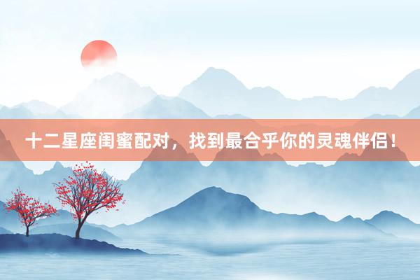 十二星座闺蜜配对，找到最合乎你的灵魂伴侣！