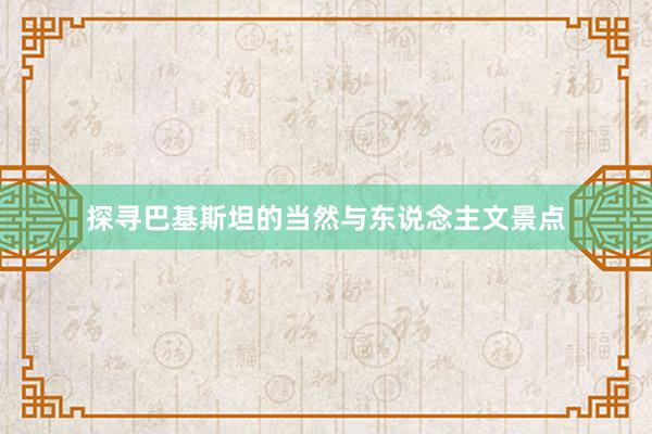 探寻巴基斯坦的当然与东说念主文景点