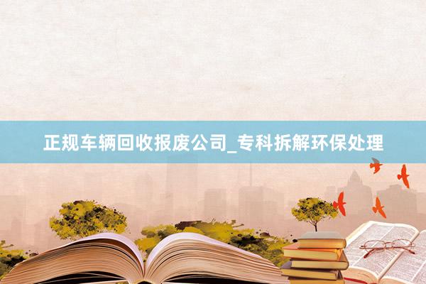 正规车辆回收报废公司_专科拆解环保处理
