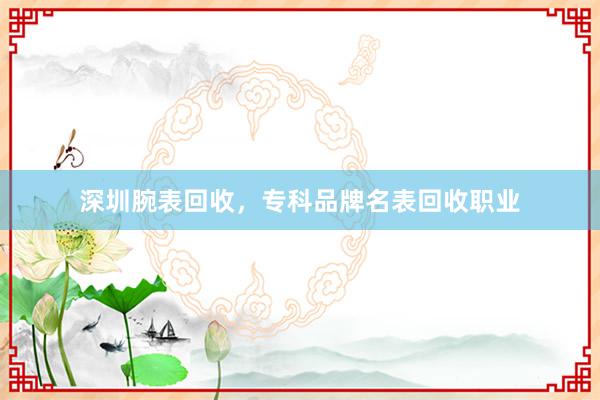 深圳腕表回收，专科品牌名表回收职业