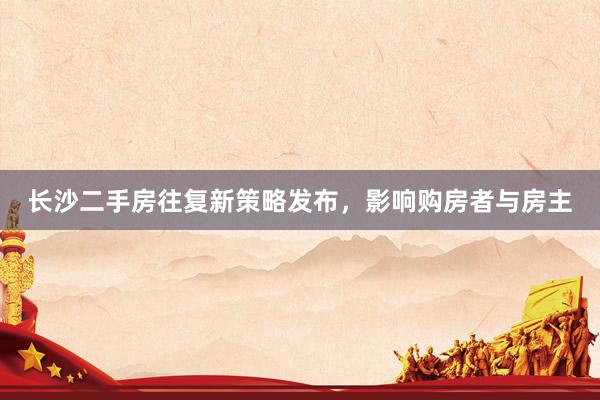 长沙二手房往复新策略发布，影响购房者与房主